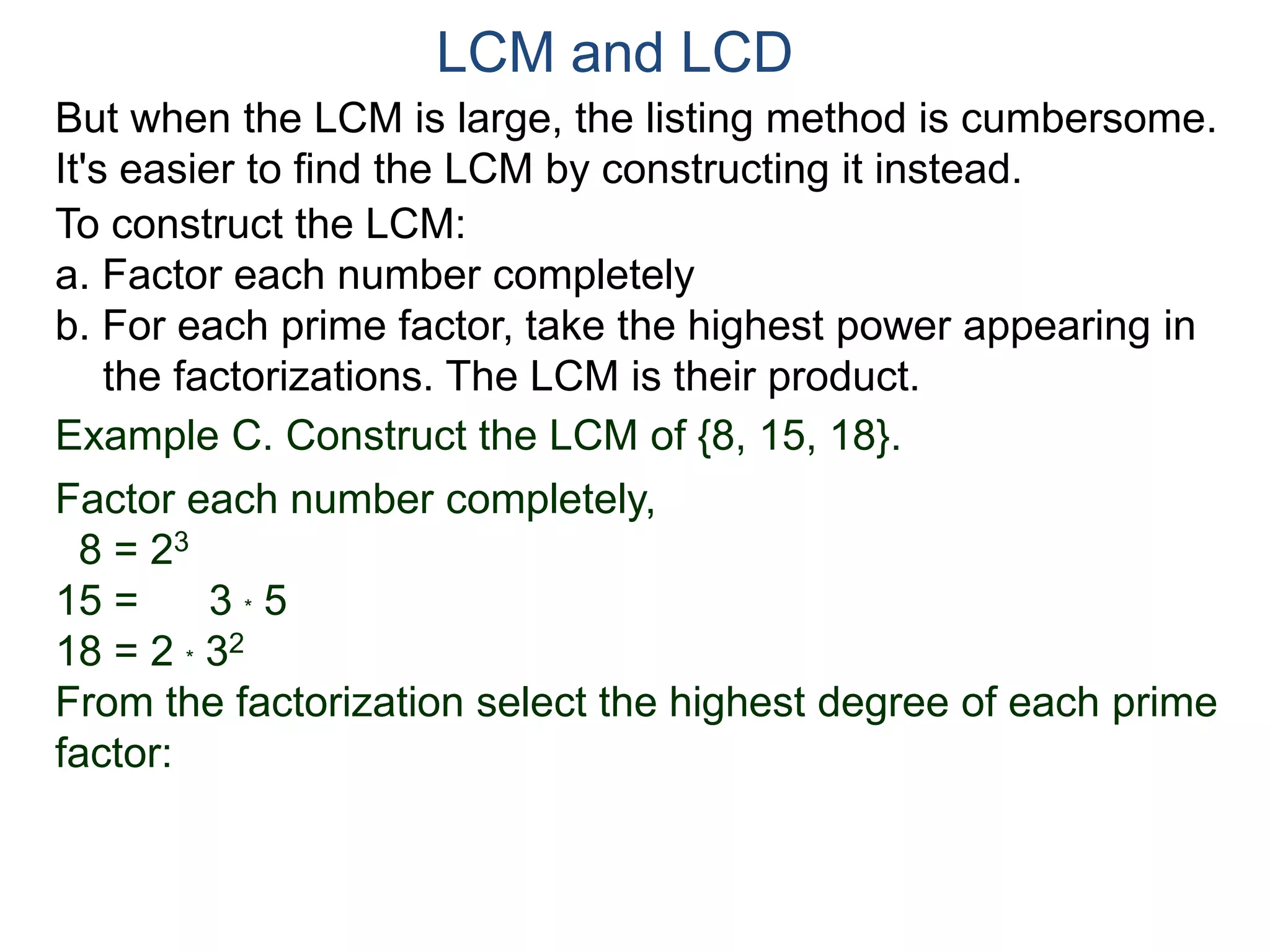 LCM and LCD 
But when the LCM is large, the listing method is cumbersome. 
It's easier to find the LCM by constructing it instead. 
To construct the LCM: 
a. Factor each number completely 
b. For each prime factor, take the highest power appearing in 
the factorizations. The LCM is their product. 
Example C. Construct the LCM of {8, 15, 18}. 
Factor each number completely, 
8 = 23 
15 = 3 * 5 
18 = 2 * 32 
From the factorization select the highest degree of each prime 
factor: 
 