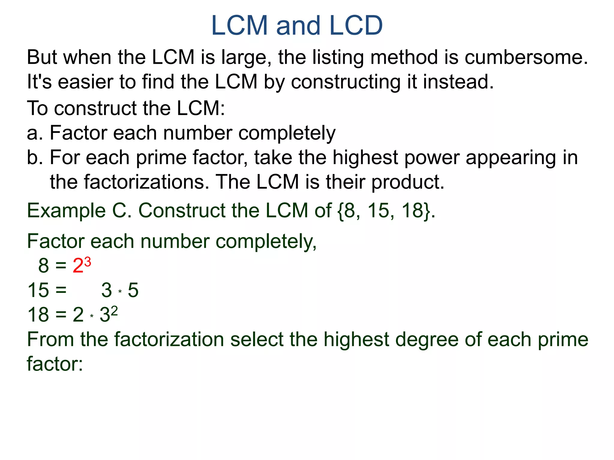 LCM and LCD 
But when the LCM is large, the listing method is cumbersome. 
It's easier to find the LCM by constructing it instead. 
To construct the LCM: 
a. Factor each number completely 
b. For each prime factor, take the highest power appearing in 
the factorizations. The LCM is their product. 
Example C. Construct the LCM of {8, 15, 18}. 
Factor each number completely, 
8 = 23 
15 = 3 * 5 
18 = 2 * 32 
From the factorization select the highest degree of each prime 
factor: 
 