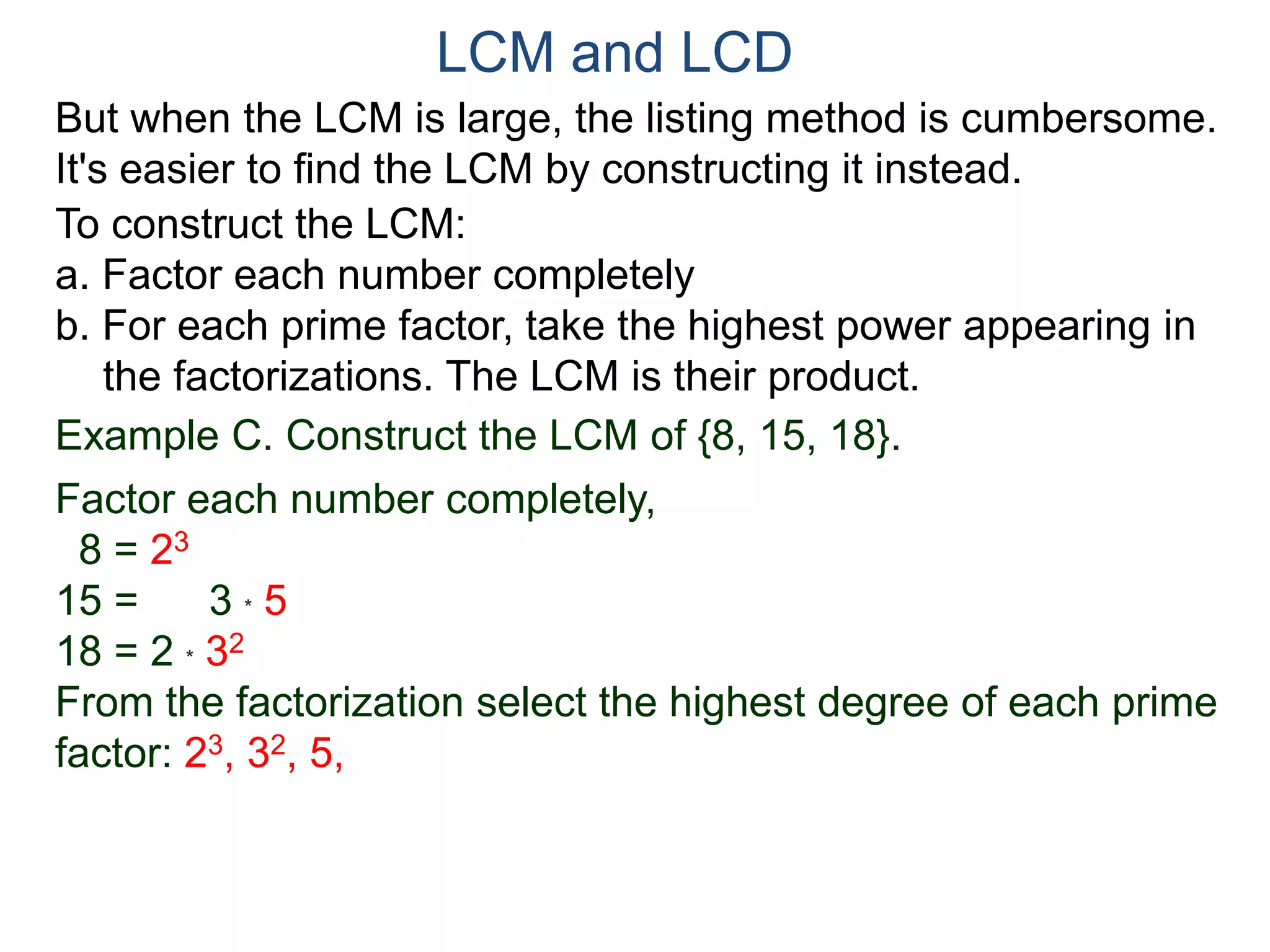 LCM and LCD 
But when the LCM is large, the listing method is cumbersome. 
It's easier to find the LCM by constructing it instead. 
To construct the LCM: 
a. Factor each number completely 
b. For each prime factor, take the highest power appearing in 
the factorizations. The LCM is their product. 
Example C. Construct the LCM of {8, 15, 18}. 
Factor each number completely, 
8 = 23 
15 = 3 * 5 
18 = 2 * 32 
From the factorization select the highest degree of each prime 
factor: 23, 32, 5, 
 