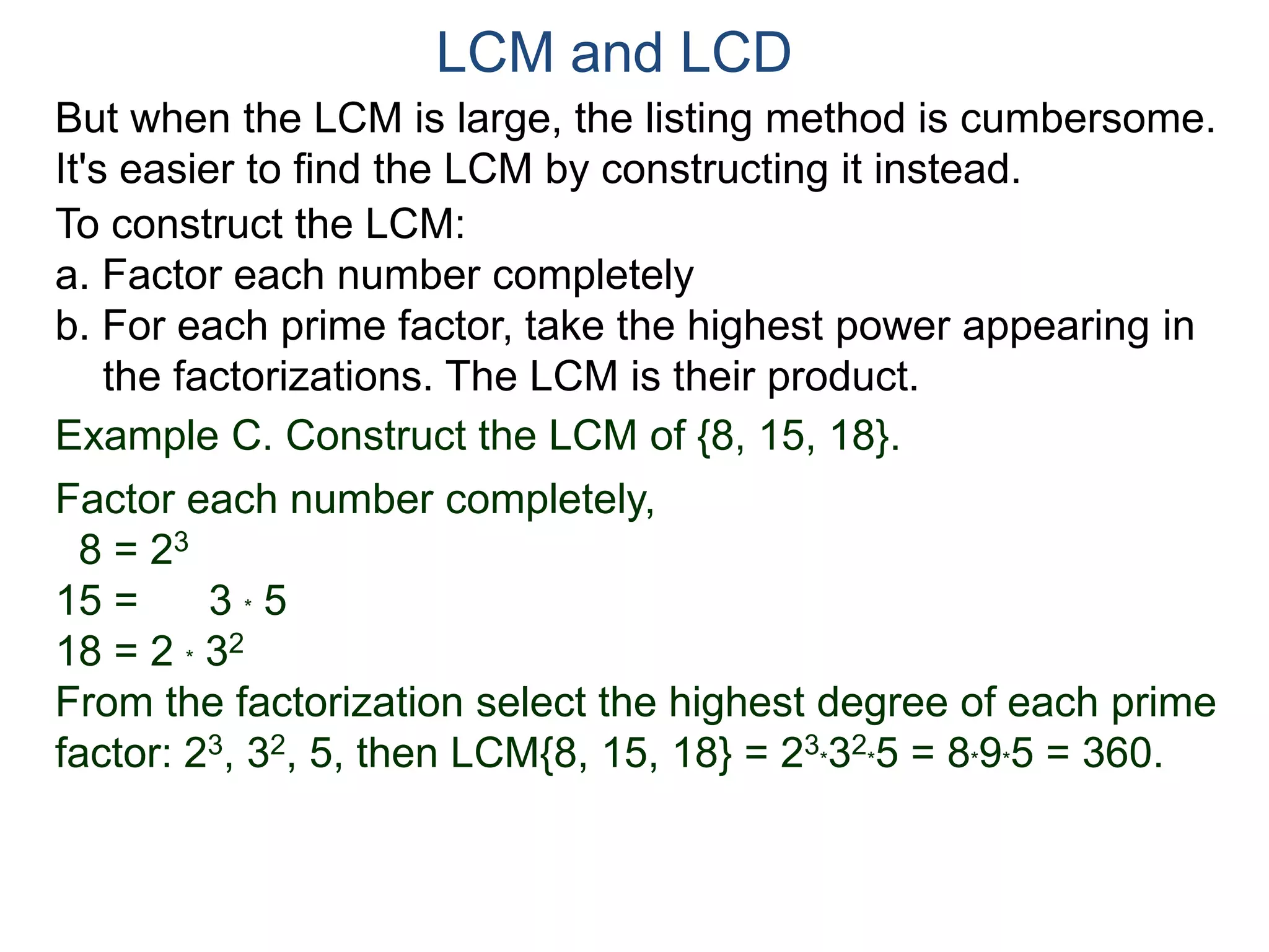 LCM and LCD 
But when the LCM is large, the listing method is cumbersome. 
It's easier to find the LCM by constructing it instead. 
To construct the LCM: 
a. Factor each number completely 
b. For each prime factor, take the highest power appearing in 
the factorizations. The LCM is their product. 
Example C. Construct the LCM of {8, 15, 18}. 
Factor each number completely, 
8 = 23 
15 = 3 * 5 
18 = 2 * 32 
From the factorization select the highest degree of each prime 
factor: 23, 32, 5, then LCM{8, 15, 18} = 23 
*32 
*5 = 8*9*5 = 360. 
 