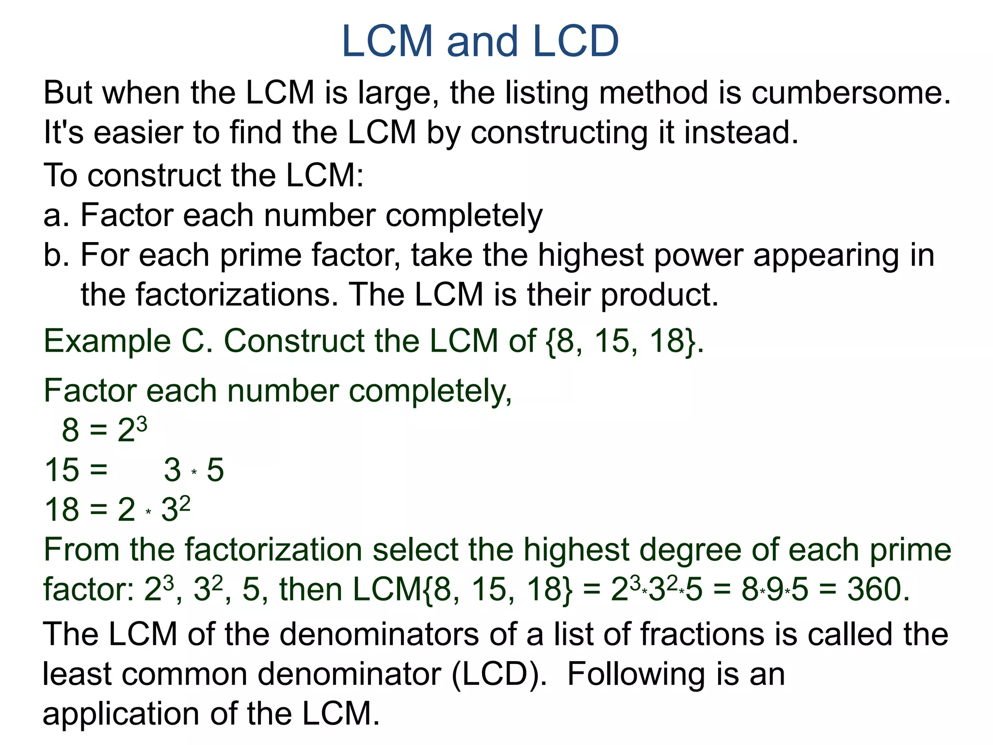 But when the LCM is large, the listing method is cumbersome. 
It's easier to find the LCM by constructing it instead. 
To construct the LCM: 
a. Factor each number completely 
b. For each prime factor, take the highest power appearing in 
the factorizations. The LCM is their product. 
Example C. Construct the LCM of {8, 15, 18}. 
Factor each number completely, 
8 = 23 
15 = 3 * 5 
18 = 2 * 32 
From the factorization select the highest degree of each prime 
factor: 23, 32, 5, then LCM{8, 15, 18} = 23 
*32 
*5 = 8*9*5 = 360. 
LCM and LCD 
The LCM of the denominators of a list of fractions is called the 
least common denominator (LCD). Following is an 
application of the LCM. 
 