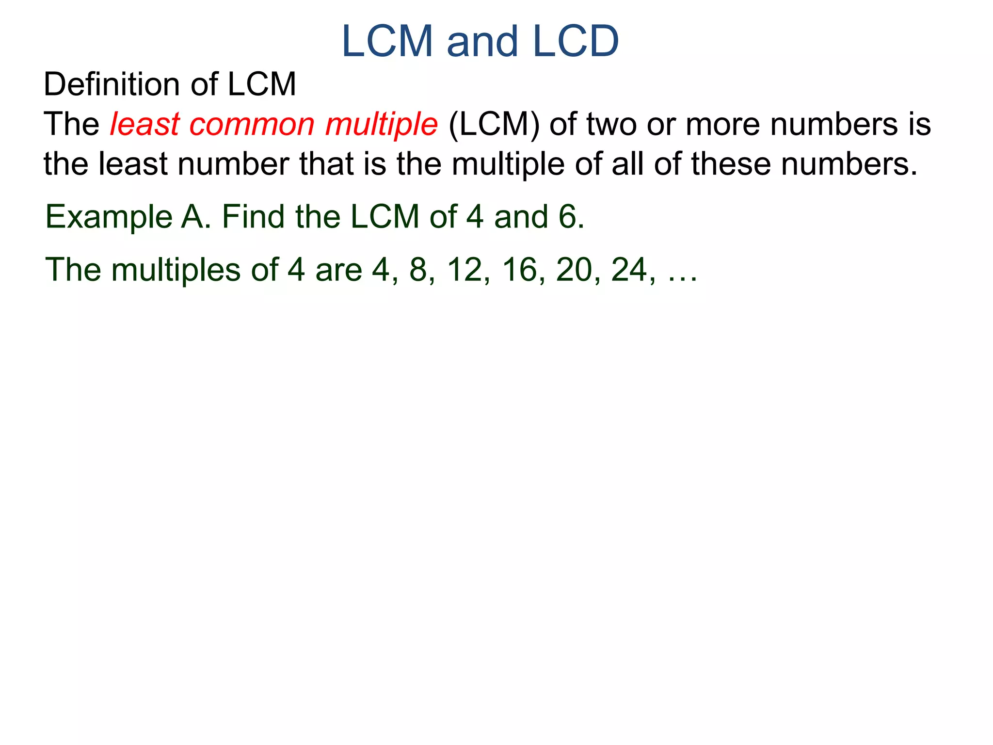 LCM and LCD 
Definition of LCM 
The least common multiple (LCM) of two or more numbers is 
the least number that is the multiple of all of these numbers. 
Example A. Find the LCM of 4 and 6. 
The multiples of 4 are 4, 8, 12, 16, 20, 24, … 
 