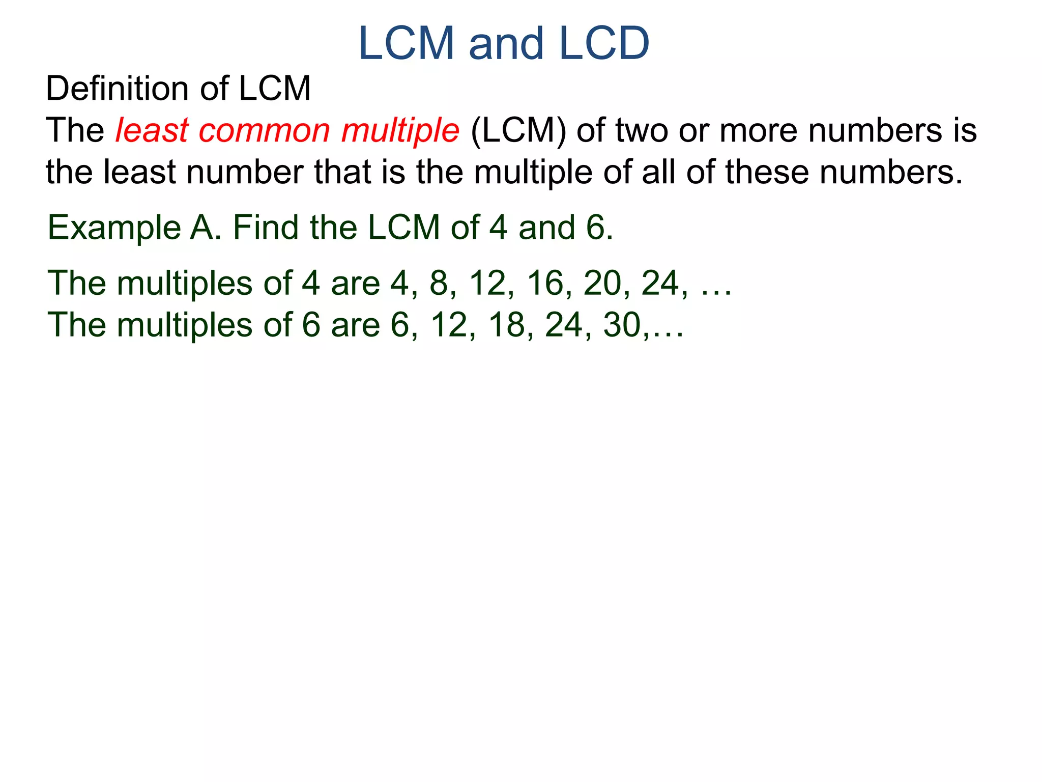 LCM and LCD 
Definition of LCM 
The least common multiple (LCM) of two or more numbers is 
the least number that is the multiple of all of these numbers. 
Example A. Find the LCM of 4 and 6. 
The multiples of 4 are 4, 8, 12, 16, 20, 24, … 
The multiples of 6 are 6, 12, 18, 24, 30,… 
 