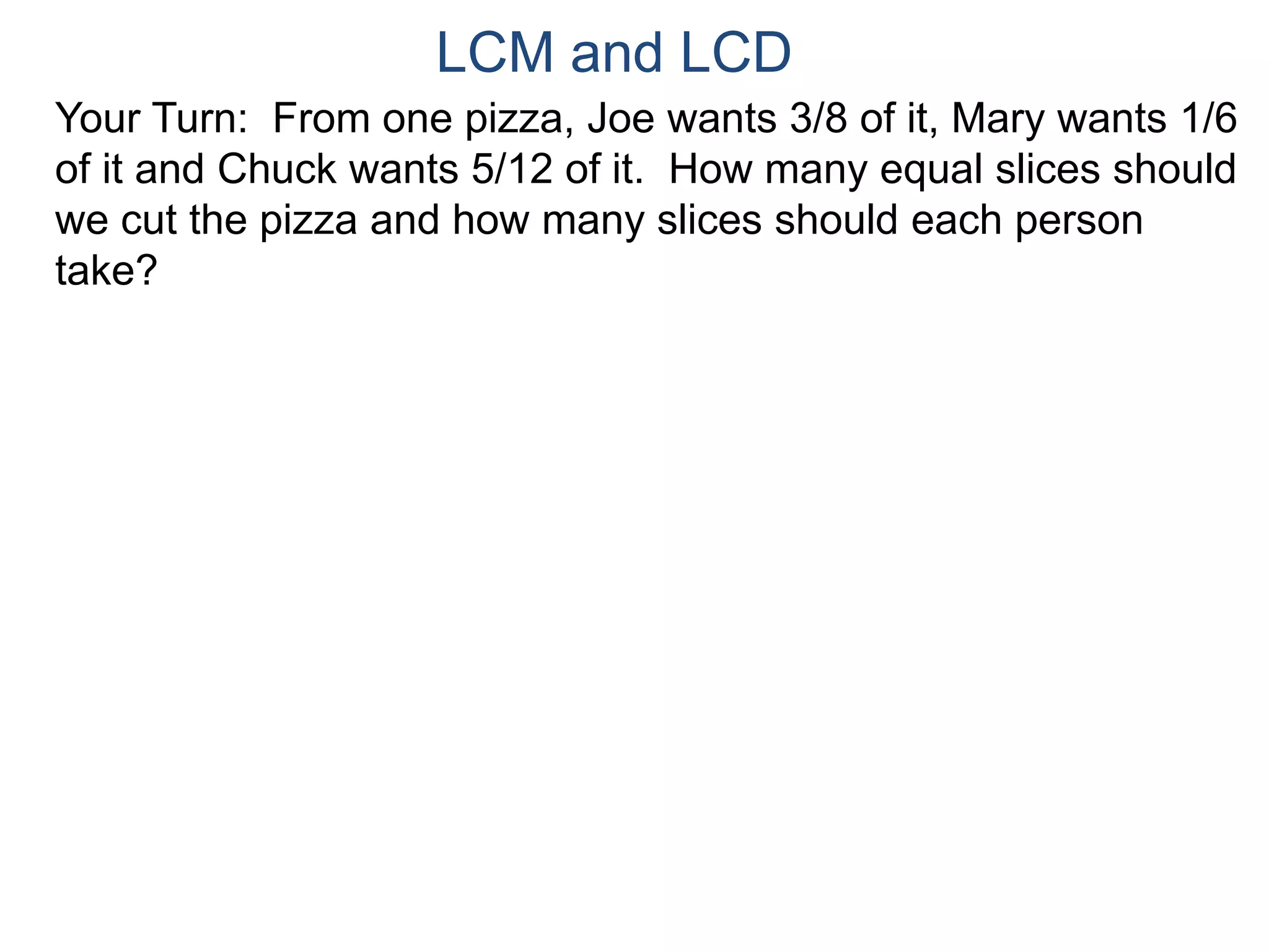 LCM and LCD 
Your Turn: From one pizza, Joe wants 3/8 of it, Mary wants 1/6 
of it and Chuck wants 5/12 of it. How many equal slices should 
we cut the pizza and how many slices should each person 
take? 
 