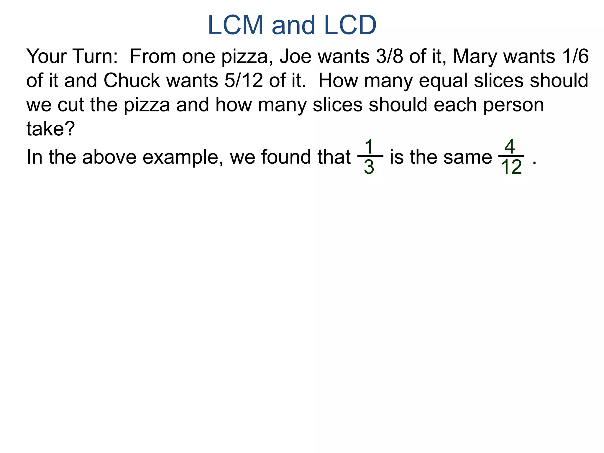 LCM and LCD 
Your Turn: From one pizza, Joe wants 3/8 of it, Mary wants 1/6 
of it and Chuck wants 5/12 of it. How many equal slices should 
we cut the pizza and how many slices should each person 
take? 
1 
3 
4 
12 
In the above example, we found that is the same . 
 