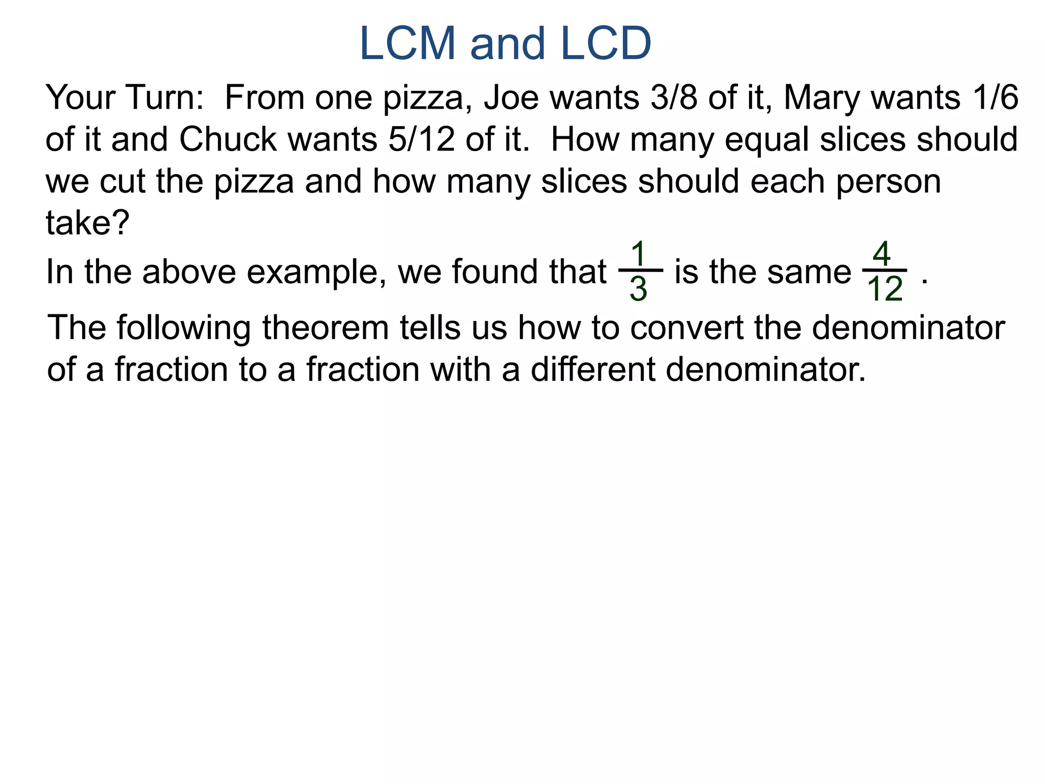 LCM and LCD 
Your Turn: From one pizza, Joe wants 3/8 of it, Mary wants 1/6 
of it and Chuck wants 5/12 of it. How many equal slices should 
we cut the pizza and how many slices should each person 
take? 
1 
3 
4 
12 
In the above example, we found that is the same . 
The following theorem tells us how to convert the denominator 
of a fraction to a fraction with a different denominator. 
 