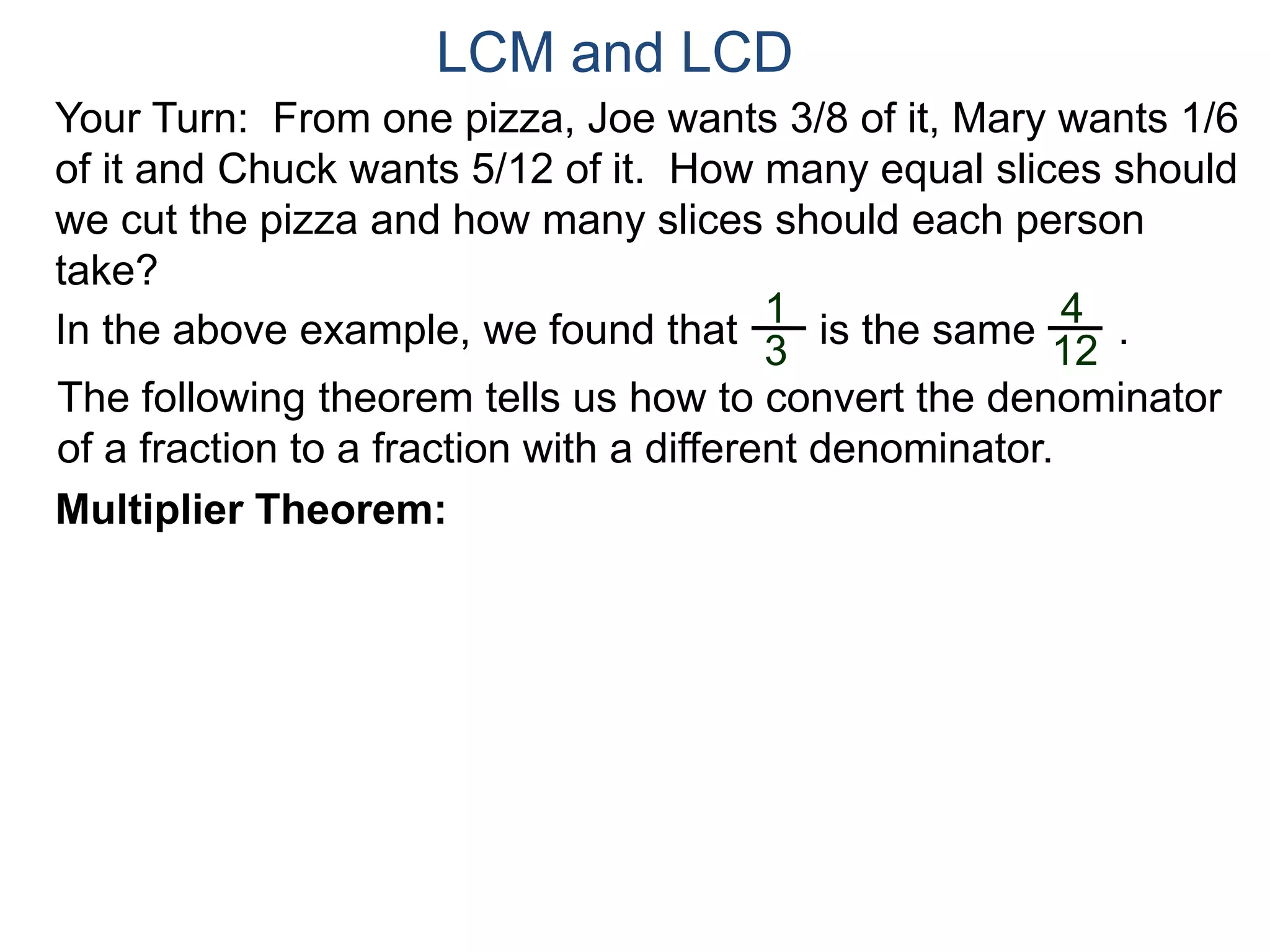 LCM and LCD 
Your Turn: From one pizza, Joe wants 3/8 of it, Mary wants 1/6 
of it and Chuck wants 5/12 of it. How many equal slices should 
we cut the pizza and how many slices should each person 
take? 
1 
3 
4 
12 
In the above example, we found that is the same . 
The following theorem tells us how to convert the denominator 
of a fraction to a fraction with a different denominator. 
Multiplier Theorem: 
 