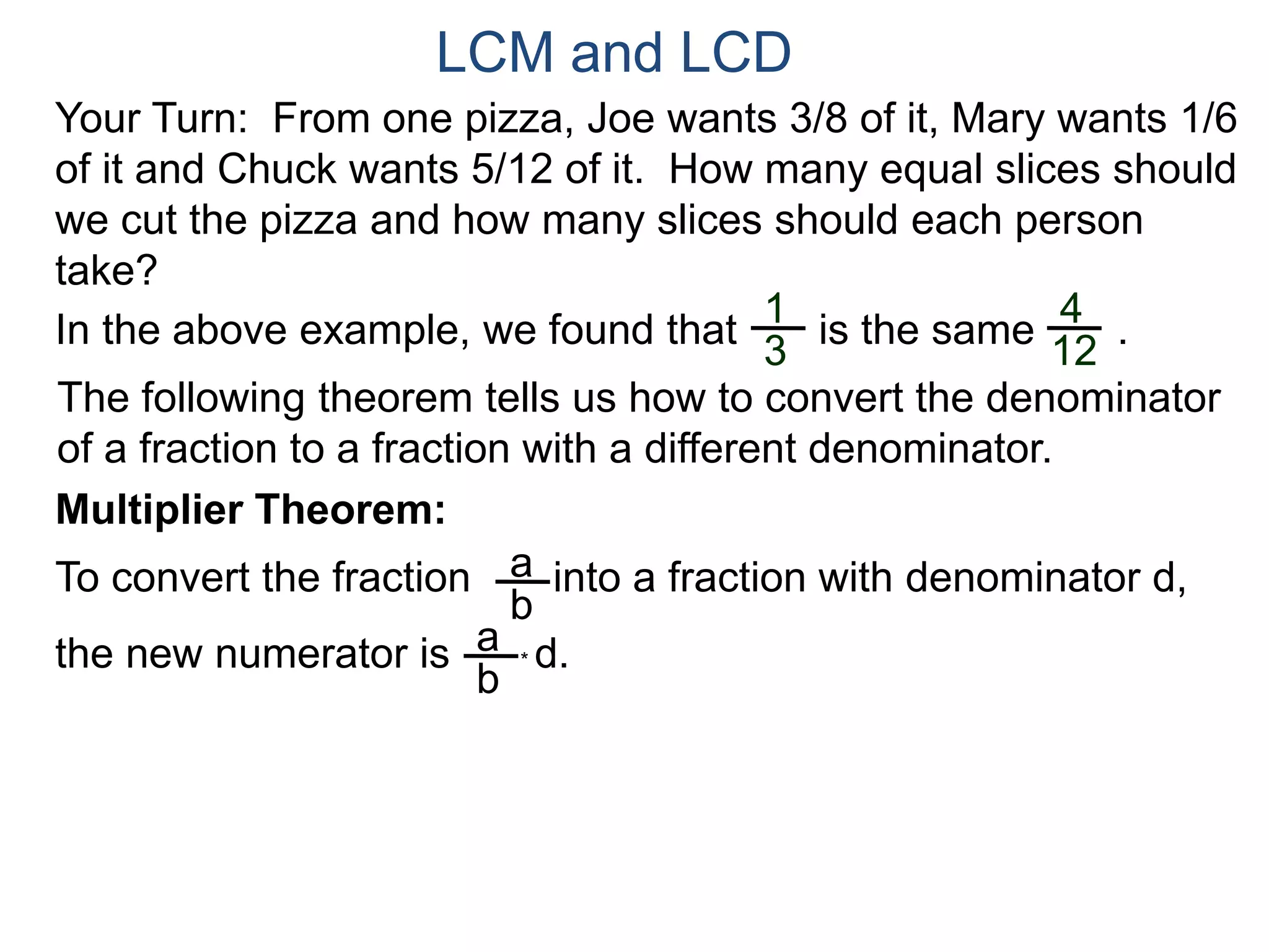 LCM and LCD 
Your Turn: From one pizza, Joe wants 3/8 of it, Mary wants 1/6 
of it and Chuck wants 5/12 of it. How many equal slices should 
we cut the pizza and how many slices should each person 
take? 
1 
3 
4 
12 
In the above example, we found that is the same . 
The following theorem tells us how to convert the denominator 
of a fraction to a fraction with a different denominator. 
Multiplier Theorem: 
To convert the fraction into a fraction with denominator d, 
the new numerator is * d. 
a 
b 
a 
b 
 
