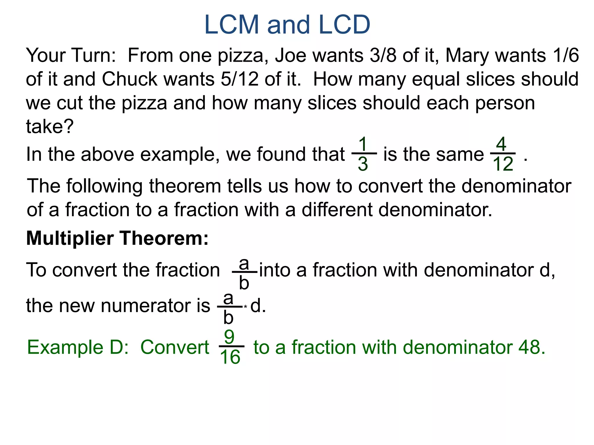 LCM and LCD 
Your Turn: From one pizza, Joe wants 3/8 of it, Mary wants 1/6 
of it and Chuck wants 5/12 of it. How many equal slices should 
we cut the pizza and how many slices should each person 
take? 
1 
3 
4 
12 
In the above example, we found that is the same . 
The following theorem tells us how to convert the denominator 
of a fraction to a fraction with a different denominator. 
Multiplier Theorem: 
To convert the fraction into a fraction with denominator d, 
the new numerator is * d. 
a 
b 
a 
b 
9 
16 
Example D: Convert to a fraction with denominator 48. 
 