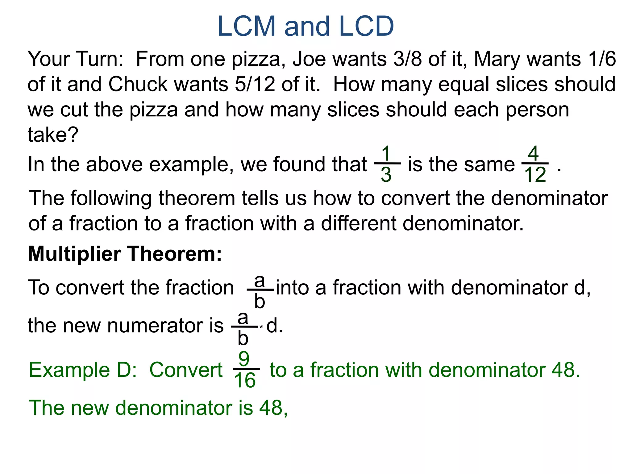 LCM and LCD 
Your Turn: From one pizza, Joe wants 3/8 of it, Mary wants 1/6 
of it and Chuck wants 5/12 of it. How many equal slices should 
we cut the pizza and how many slices should each person 
take? 
1 
3 
4 
12 
In the above example, we found that is the same . 
The following theorem tells us how to convert the denominator 
of a fraction to a fraction with a different denominator. 
Multiplier Theorem: 
To convert the fraction into a fraction with denominator d, 
the new numerator is * d. 
a 
b 
a 
b 
9 
16 
Example D: Convert to a fraction with denominator 48. 
The new denominator is 48, 
 