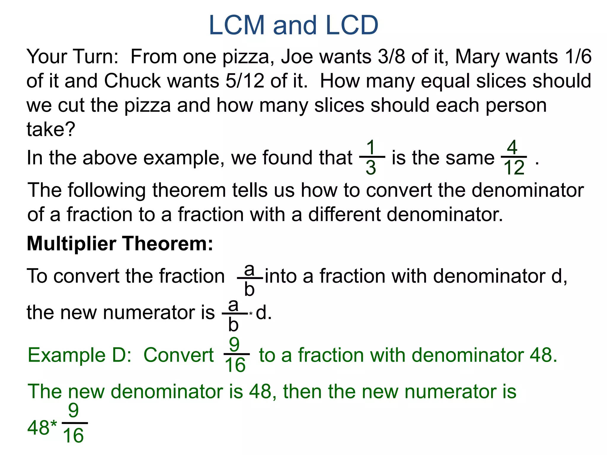LCM and LCD 
Your Turn: From one pizza, Joe wants 3/8 of it, Mary wants 1/6 
of it and Chuck wants 5/12 of it. How many equal slices should 
we cut the pizza and how many slices should each person 
take? 
1 
3 
4 
12 
In the above example, we found that is the same . 
The following theorem tells us how to convert the denominator 
of a fraction to a fraction with a different denominator. 
Multiplier Theorem: 
To convert the fraction into a fraction with denominator d, 
the new numerator is * d. 
a 
b 
a 
b 
9 
16 
Example D: Convert to a fraction with denominator 48. 
The new denominator is 48, then the new numerator is 
48* 
9 
16 
 