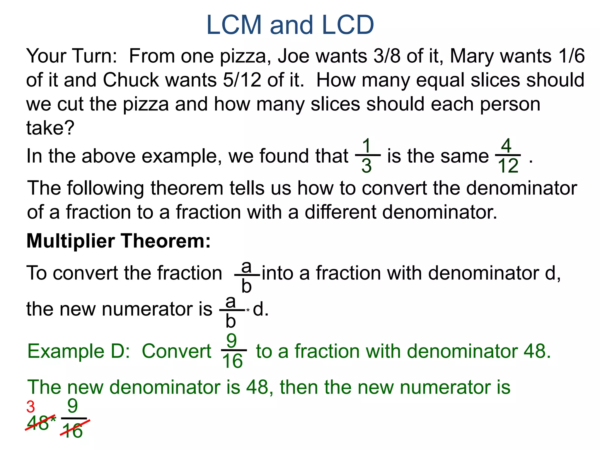 LCM and LCD 
Your Turn: From one pizza, Joe wants 3/8 of it, Mary wants 1/6 
of it and Chuck wants 5/12 of it. How many equal slices should 
we cut the pizza and how many slices should each person 
take? 
1 
3 
4 
12 
In the above example, we found that is the same . 
The following theorem tells us how to convert the denominator 
of a fraction to a fraction with a different denominator. 
Multiplier Theorem: 
To convert the fraction into a fraction with denominator d, 
the new numerator is * d. 
a 
b 
a 
b 
9 
16 
Example D: Convert to a fraction with denominator 48. 
The new denominator is 48, then the new numerator is 
48* 
9 
16 
3 
 