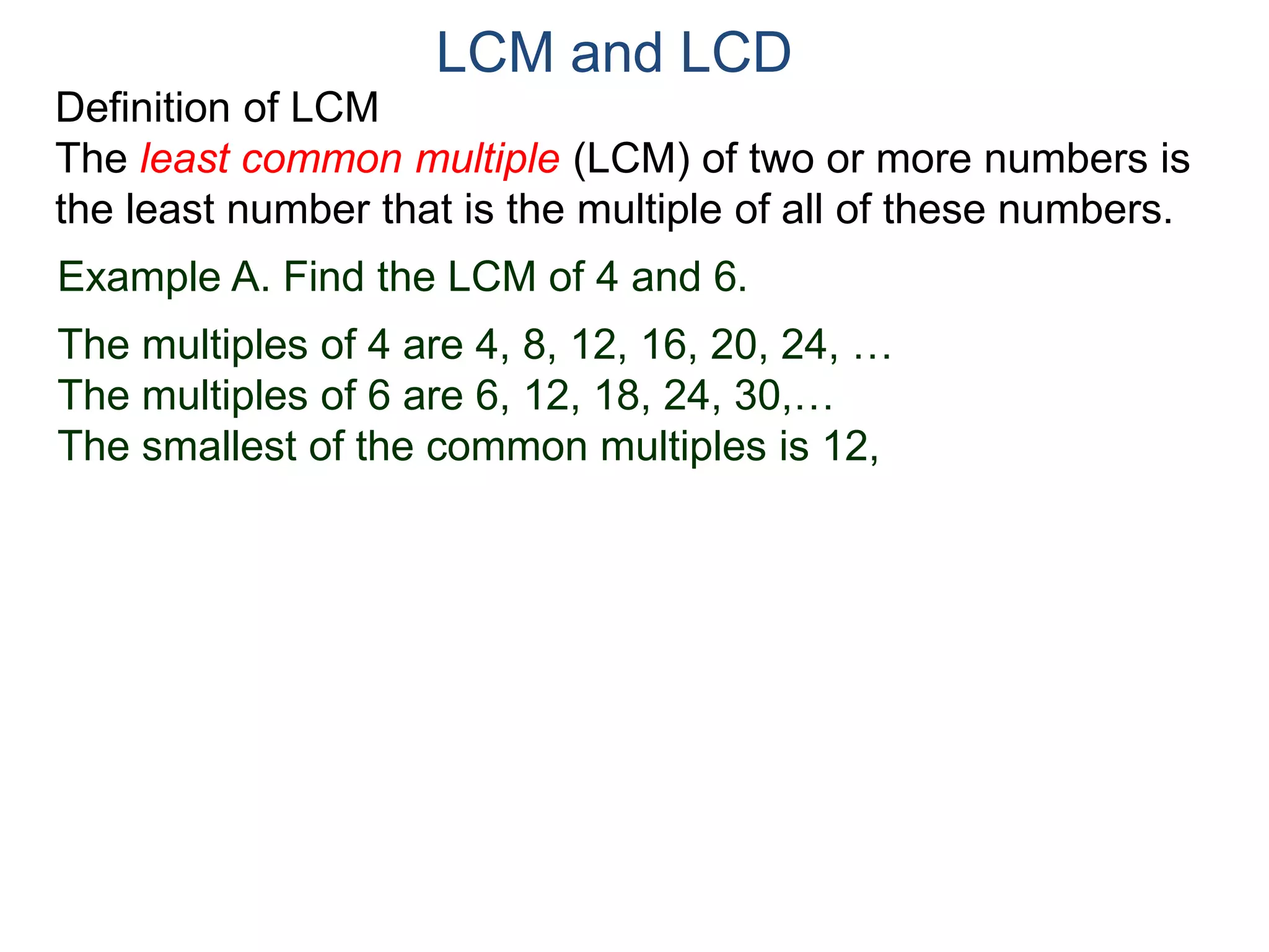 LCM and LCD 
Definition of LCM 
The least common multiple (LCM) of two or more numbers is 
the least number that is the multiple of all of these numbers. 
Example A. Find the LCM of 4 and 6. 
The multiples of 4 are 4, 8, 12, 16, 20, 24, … 
The multiples of 6 are 6, 12, 18, 24, 30,… 
The smallest of the common multiples is 12, 
 