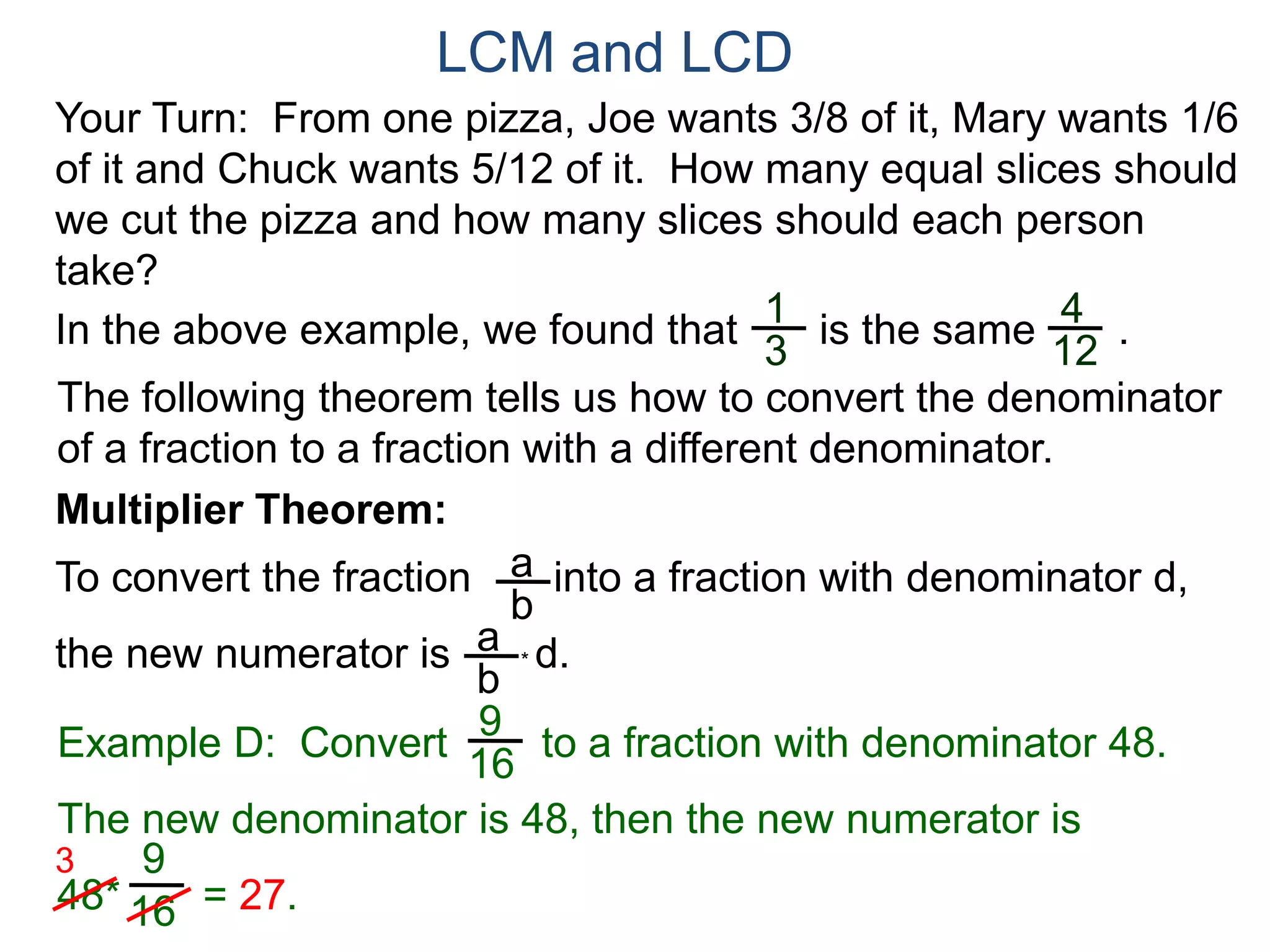 LCM and LCD 
Your Turn: From one pizza, Joe wants 3/8 of it, Mary wants 1/6 
of it and Chuck wants 5/12 of it. How many equal slices should 
we cut the pizza and how many slices should each person 
take? 
1 
3 
4 
12 
In the above example, we found that is the same . 
The following theorem tells us how to convert the denominator 
of a fraction to a fraction with a different denominator. 
Multiplier Theorem: 
To convert the fraction into a fraction with denominator d, 
the new numerator is * d. 
a 
b 
a 
b 
9 
16 
Example D: Convert to a fraction with denominator 48. 
The new denominator is 48, then the new numerator is 
48* = 27. 
9 
16 
3 
 