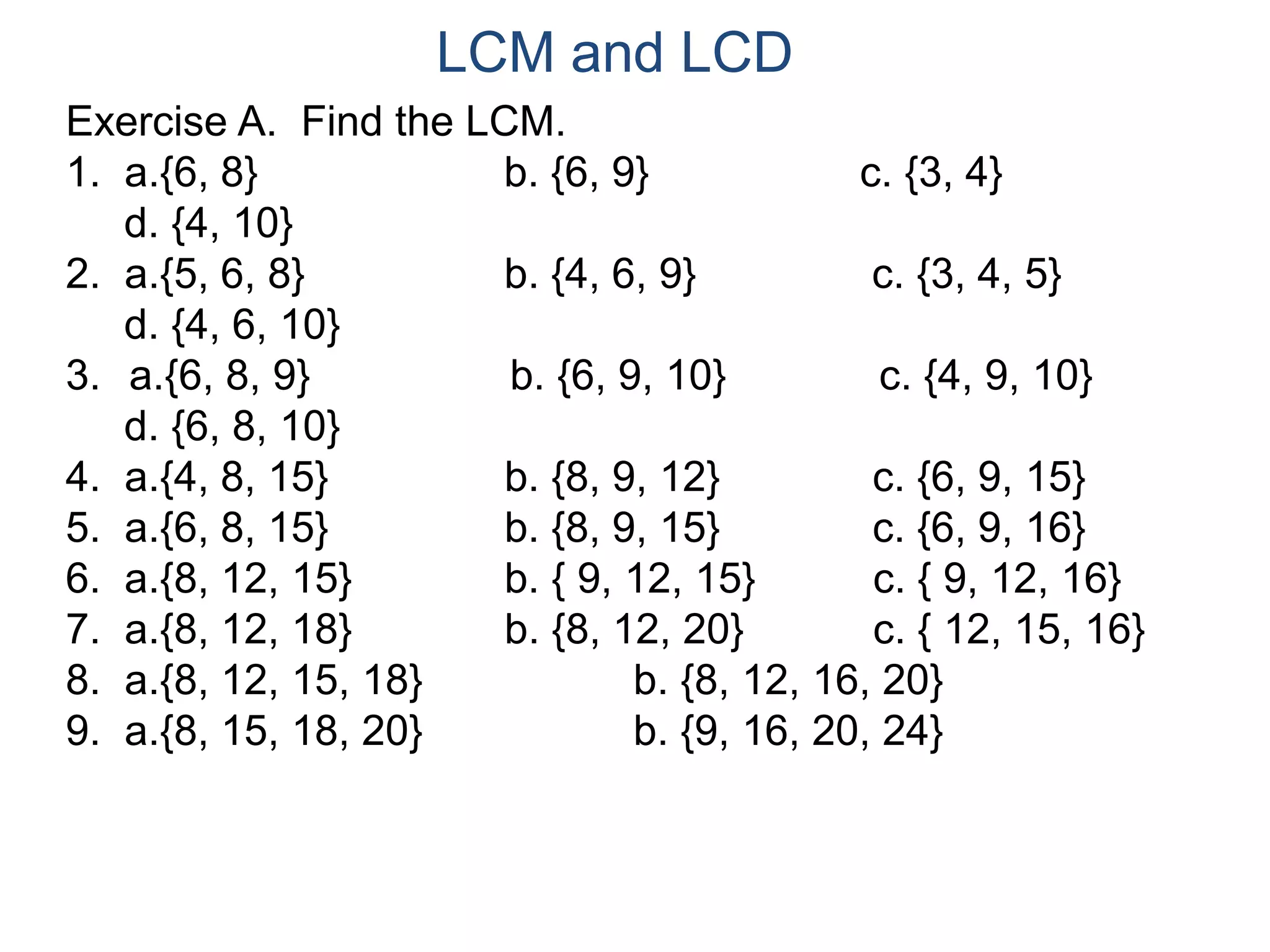 LCM and LCD 
Exercise A. Find the LCM. 
1. a.{6, 8} b. {6, 9} c. {3, 4} 
d. {4, 10} 
2. a.{5, 6, 8} b. {4, 6, 9} c. {3, 4, 5} 
d. {4, 6, 10} 
3. a.{6, 8, 9} b. {6, 9, 10} c. {4, 9, 10} 
d. {6, 8, 10} 
4. a.{4, 8, 15} b. {8, 9, 12} c. {6, 9, 15} 
5. a.{6, 8, 15} b. {8, 9, 15} c. {6, 9, 16} 
6. a.{8, 12, 15} b. { 9, 12, 15} c. { 9, 12, 16} 
7. a.{8, 12, 18} b. {8, 12, 20} c. { 12, 15, 16} 
8. a.{8, 12, 15, 18} b. {8, 12, 16, 20} 
9. a.{8, 15, 18, 20} b. {9, 16, 20, 24} 
 