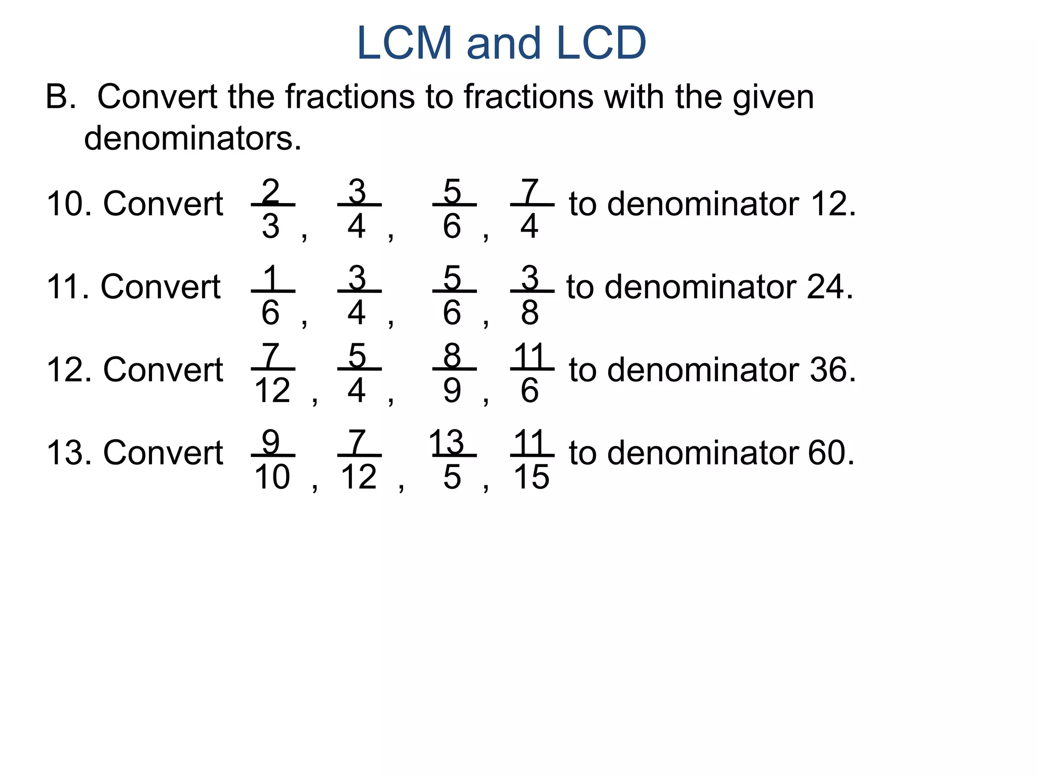 LCM and LCD 
B. Convert the fractions to fractions with the given 
denominators. 
2 
3 , 
3 
4 , 
5 
6 , 
7 
4 
10. Convert to denominator 12. 
1 
6 , 
3 
4 , 
5 
6 , 
3 
8 
11. Convert to denominator 24. 
7 
12 , 
5 
4 , 
8 
9 , 
11 
6 
12. Convert to denominator 36. 
9 
10 , 
7 
12 , 
13 
5 , 
11 
15 
13. Convert to denominator 60. 
