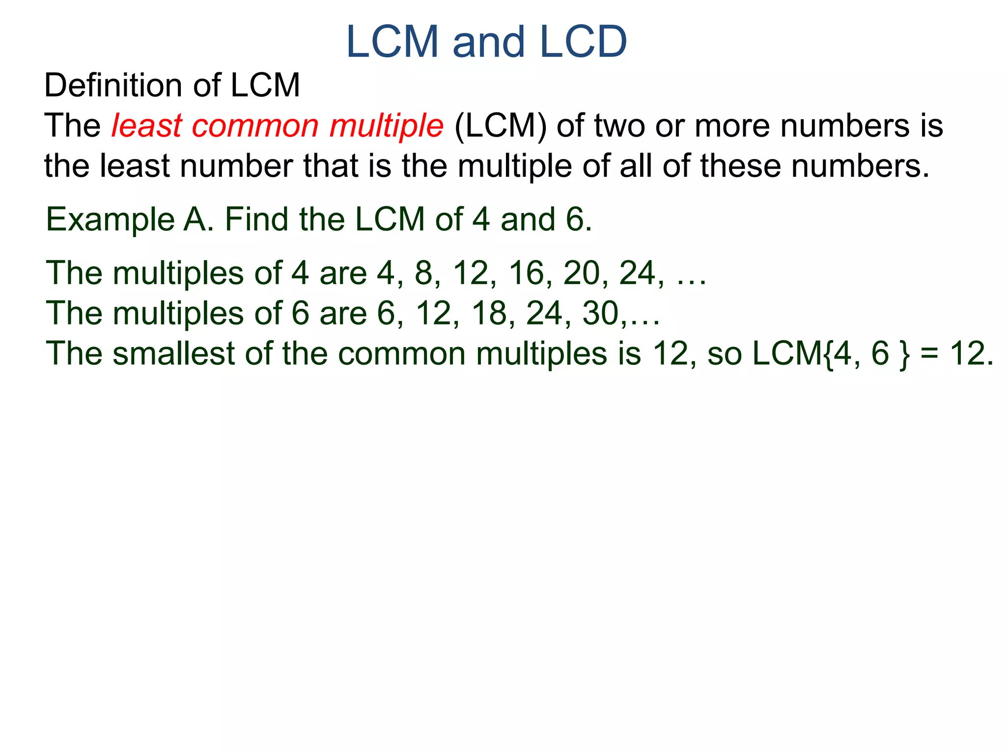 LCM and LCD 
Definition of LCM 
The least common multiple (LCM) of two or more numbers is 
the least number that is the multiple of all of these numbers. 
Example A. Find the LCM of 4 and 6. 
The multiples of 4 are 4, 8, 12, 16, 20, 24, … 
The multiples of 6 are 6, 12, 18, 24, 30,… 
The smallest of the common multiples is 12, so LCM{4, 6 } = 12. 
 