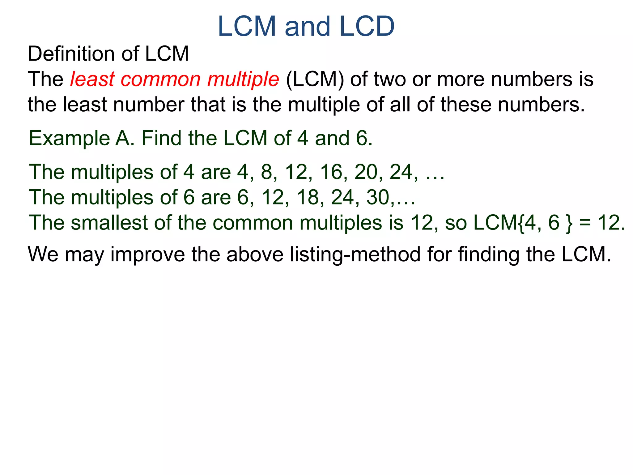 LCM and LCD 
Definition of LCM 
The least common multiple (LCM) of two or more numbers is 
the least number that is the multiple of all of these numbers. 
Example A. Find the LCM of 4 and 6. 
The multiples of 4 are 4, 8, 12, 16, 20, 24, … 
The multiples of 6 are 6, 12, 18, 24, 30,… 
The smallest of the common multiples is 12, so LCM{4, 6 } = 12. 
We may improve the above listing-method for finding the LCM. 
 