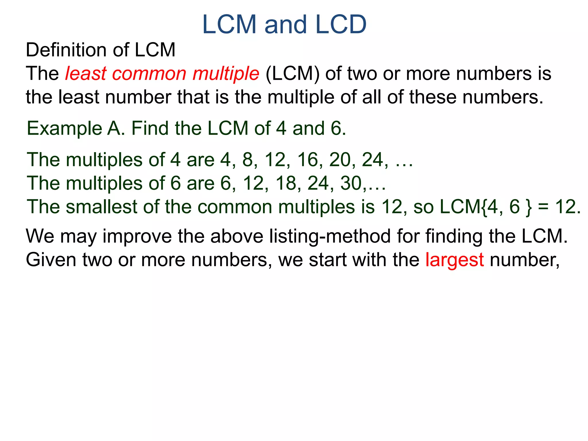 LCM and LCD 
Definition of LCM 
The least common multiple (LCM) of two or more numbers is 
the least number that is the multiple of all of these numbers. 
Example A. Find the LCM of 4 and 6. 
The multiples of 4 are 4, 8, 12, 16, 20, 24, … 
The multiples of 6 are 6, 12, 18, 24, 30,… 
The smallest of the common multiples is 12, so LCM{4, 6 } = 12. 
We may improve the above listing-method for finding the LCM. 
Given two or more numbers, we start with the largest number, 
 