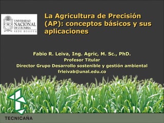 La Agricultura de Precisión
           (AP): conceptos básicos y sus
           aplicaciones


       Fabio R. Leiva, Ing. Agric, M. Sc., PhD.
                    Profesor Titular
Director Grupo Desarrollo sostenible y gestión ambiental
                 frleivab@unal.edu.co
 