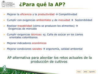 Espacio
 para
colocar
el Logo
            ¿Para qué la AP?
 Mejorar la eficiencia y la productividad  Competitividad

 Cumplir con exigencias ambientales y de inocuidad  Sostenibilidad

 Realizar trazabilidad (cómo se producen los alimentos) 
   Exigencias de mercado

 Cumplir exigencias técnicas: ej. Caña de azúcar en los Llanos
   orientales colombianos

 Mejorar indicadores económicos

 Mejorar condiciones sociales  ergonomía, calidad ambiental


   AP alternativa para abordar los retos actuales de la
                 producción de cultivos

                                                              inicio   atrás   siguiente
 