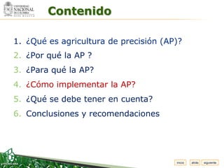 Espacio


          Contenido
 para
colocar
el Logo




  1. ¿Qué es agricultura de precisión (AP)?
  2. ¿Por qué la AP ?
  3. ¿Para qué la AP?
  4. ¿Cómo implementar la AP?
  5. ¿Qué se debe tener en cuenta?
  6. Conclusiones y recomendaciones




                                         inicio   atrás   siguiente
 