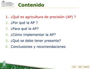 Espacio


          Contenido
 para
colocar
el Logo




  1. ¿Qué es agricultura de precisión (AP) ?
  2. ¿Por qué la AP ?
  3. ¿Para qué la AP?
  4. ¿Cómo implementar la AP?
  5. ¿Qué se debe tener presente?
  6. Conclusiones y recomendaciones




                                          inicio   atrás   siguiente
 