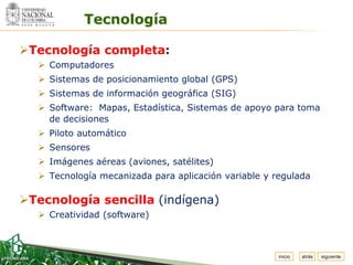 Espacio
 para
colocar
el Logo            Tecnología

 Tecnología completa:
           Computadores
           Sistemas de posicionamiento global (GPS)
           Sistemas de información geográfica (SIG)
           Software: Mapas, Estadística, Sistemas de apoyo para toma
            de decisiones
           Piloto automático
           Sensores
           Imágenes aéreas (aviones, satélites)
           Tecnología mecanizada para aplicación variable y regulada

 Tecnología sencilla (indígena)
           Creatividad (software)



                                                              inicio   atrás   siguiente
 