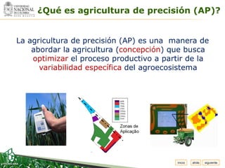 Espacio

          ¿Qué es agricultura de precisión (AP)?
 para
colocar
el Logo




   La agricultura de precisión (AP) es una manera de
       abordar la agricultura (concepción) que busca
       optimizar el proceso productivo a partir de la
         variabilidad específica del agroecosistema




                                            inicio   atrás   siguiente
 