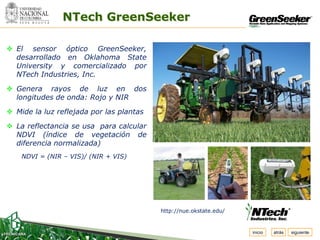 Espacio
   para
  colocar
  el Logo
                 NTech GreenSeeker

 El sensor óptico GreenSeeker,
  desarrollado en Oklahoma State
  University y comercializado por
  NTech Industries, Inc.

 Genera rayos de luz en dos
  longitudes de onda: Rojo y NIR

 Mide la luz reflejada por las plantas

 La reflectancia se usa para calcular
  NDVI (índice de vegetación de
  diferencia normalizada)
     NDVI = (NIR – VIS)/ (NIR + VIS)




                                          http://nue.okstate.edu/


                                                                    inicio   atrás   siguiente
 