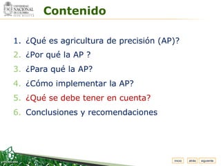 Espacio


          Contenido
 para
colocar
el Logo




  1. ¿Qué es agricultura de precisión (AP)?
  2. ¿Por qué la AP ?
  3. ¿Para qué la AP?
  4. ¿Cómo implementar la AP?
  5. ¿Qué se debe tener en cuenta?
  6. Conclusiones y recomendaciones




                                         inicio   atrás   siguiente
 