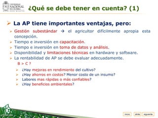 Espacio
 para
colocar
el Logo
                 ¿Qué se debe tener en cuenta? (1)

 La AP tiene importantes ventajas, pero:
   Gestión subestándar  el agricultor difícilmente apropia esta
      concepción.
     Tiempo e inversión en capacitación.
     Tiempo e inversión en toma de datos y análisis.
     Disponibilidad y limitaciones técnicas en hardware y software.
     La rentabilidad de AP se debe evaluar adecuadamente.
          B>C?
             ¿Hay mejoras en rendimiento del cultivo?
             ¿Hay ahorros en costos? Menor costo de un insumo?
             Labores mas rápidas o más confiables?
             ¿Hay beneficios ambientales?




                                                                  inicio   atrás   siguiente
 