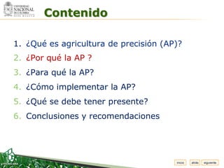 Espacio


          Contenido
 para
colocar
el Logo




  1. ¿Qué es agricultura de precisión (AP)?
  2. ¿Por qué la AP ?
  3. ¿Para qué la AP?
  4. ¿Cómo implementar la AP?
  5. ¿Qué se debe tener presente?
  6. Conclusiones y recomendaciones




                                         inicio   atrás   siguiente
 
