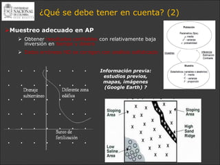 ¿Qué se debe tener en cuenta? (2)

Muestreo adecuado en AP
    Obtener resultados confiables con relativamente baja
     inversión en tiempo y dinero
    Datos erróneos NO se corrigen con análisis sofisticado


                                   Información previa:
                                    estudios previos,
                                    mapas, imágenes
                                     (Google Earth) ?
 