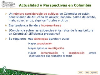 Espacio
 para
colocar
el Logo
          Actualidad y Perspectivas en Colombia

 Un número considerable de cultivos en Colombia se están
  beneficiando de AP: caña de azúcar, banano, palma de aceite,
  maíz, soya, arroz, algunos frutales y otros
 Esa tendencia tiende a incrementarse
 ¿Conciencia sobre las exigencias y los retos de la agricultura
  en Colombia? ¿Eficiencia productiva?
 Se requiere: Más tecnologías Blandas y Duras
                 Mayor capacitación
                 Mayor apoyo a investigación
                 Mayor     comunicación     y    coordinación            entre
                 instituciones que trabajan el tema




                                                        inicio   atrás    siguiente
 