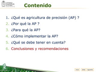 Espacio


            Contenido
 para
colocar
el Logo




  1. ¿Qué es agricultura de precisión (AP) ?
  2. ¿Por qué la AP ?
  3. ¿Para qué la AP?
  4. ¿Cómo implementar la AP?
  5. ¿Qué se debe tener en cuenta?
  6. Conclusiones y recomendaciones




                                          inicio   atrás   siguiente
 
