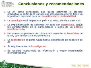 Espacio
 para
colocar
el Logo
            Conclusiones y recomendaciones

 La AP como concepción que busca optimizar el proceso
  productivo a partir de la variabilidad del agroecosistema tiene un
  importante potencial para la competitividad y sostenibilidad
 La tecnología está llegando al país y su costo tiende a disminuir
 La implementación de sistemas AP debe ser sistemática, según
  las características de la agroempresa y luego de un análisis
  beneficio-costo
 Un número importante de cultivos actualmente se benefician de
  la AP, con tendencia a incrementarse
 La capacitación es parte fundamental del proceso de adopción de
  AP
 Se requiere apoyo a investigación
 Se requiere intercambio de información y mayor coordinación
  interinstitucional




                                                           inicio   atrás   siguiente
 