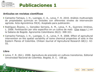Espacio


               Publicaciones 1
  para
 colocar
 el Logo




Artículos en revistas científicas
 Camacho-Tamayo, J. H., Luengas, C. A., Leiva, F. R. 2010. Análisis multivariado
  de propiedades químicas en Oxisoles con diferentes niveles de intervención
  agrícola. Acta Agronómica 59(4). Aceptado para publicación.
 Rodríguez Álvarez, J., González Serrano, A. M., Leiva, F. R., Guerrero Jiménez,
  L. 2008. Fertilización por sitio específico en un cultivo de maíz (Zea mays L.) en
  la Sabana de Bogotá. Agronomía Colombiana 26(2): 308-321.
 Camacho-Tamayo, J. H., Luengas, C. A., Leiva, F. R. 2008. Effect of agricultural
  intervention on the spatial variability of some chemical properties of soils in the
  Eastern Planes of Colombia. Chilean Journal of Agricultural Research 68(1): 42-
  55.


Libro
 Leiva, F. R. (Ed.). 2008. Agricultura de precisión en cultivos transitorios. Editorial
  Universidad Nacional de Colombia. Bogotá, D. C. 108 pp.




                                                                       inicio   atrás   siguiente
 
