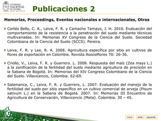 Espacio


                Publicaciones 2
  para
 colocar
 el Logo



Memorias, Proceedings, Eventos nacionales e internacionales, Otros

 Cortés Bello, C. A., Leiva, F. R. y Camacho Tamayo, J. H. 2010. Evaluación del
  comportamiento de la resistencia a la penetración del suelo mediante técnicas
  multivariadas. In: Memorias XV Congreso de la Ciencia del Suelo. Sociedad
  Colombiana de la Ciencia del Suelo (SCCS). Pereira.

 Leiva, F. R. y Lee, R. A. 2008. Agricultura específica por sitio en cultivos de
  flores de exportación en Colombia. Revista Asocolflores 70: 26-36.

 Criollo, V., Leiva, F. R. y Guerrero. L. 2008. Respuesta del maíz (Zea mays L.)
  a la zonificación de la fertilidad del suelo mediante agricultura de precisión en
  la Sabana de Bogotá. In: Memorias del XIV Congreso Colombiano de la Ciencia
  del Suelo. Villavicencio, Colombia. 62-69.

 Salamanca, C., Leiva, F. R. y Guerrero, L. 2007. Evaluación del manejo de la
  fertilidad del suelo por sitio específico en un cultivo comercial de arveja (Pisum
  sativum L.) en la Sabana de Bogotá. 2007. In: Memorias III Encuentro de
  Agricultura de Conservación, Villavicencio (Meta). Colombia. 30 – 45.




                                                                     inicio   atrás   siguiente
 