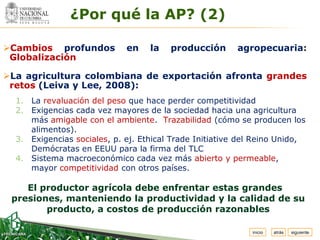 Espacio
   para
  colocar
  el Logo
               ¿Por qué la AP? (2)

Cambios profundos           en    la   producción       agropecuaria:
 Globalización

La agricultura colombiana de exportación afronta grandes
 retos (Leiva y Lee, 2008):
  1. La revaluación del peso que hace perder competitividad
  2. Exigencias cada vez mayores de la sociedad hacia una agricultura
     más amigable con el ambiente. Trazabilidad (cómo se producen los
     alimentos).
  3. Exigencias sociales, p. ej. Ethical Trade Initiative del Reino Unido,
     Demócratas en EEUU para la firma del TLC
  4. Sistema macroeconómico cada vez más abierto y permeable,
     mayor competitividad con otros países.

    El productor agrícola debe enfrentar estas grandes
 presiones, manteniendo la productividad y la calidad de su
        producto, a costos de producción razonables

                                                            inicio   atrás   siguiente
 
