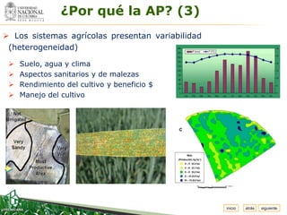 ¿Por qué la AP? (3)
  Espacio
   para
  colocar
  el Logo



 Los sistemas agrícolas presentan variabilidad
 (heterogeneidad)

    Suelo, agua y clima
    Aspectos sanitarios y de malezas
    Rendimiento del cultivo y beneficio $
    Manejo del cultivo




                                                  inicio   atrás   siguiente
 