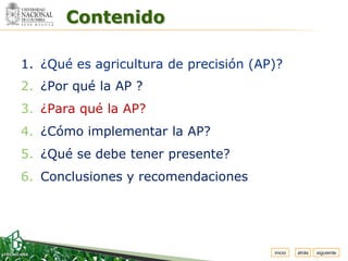 Espacio


          Contenido
 para
colocar
el Logo




  1. ¿Qué es agricultura de precisión (AP)?
  2. ¿Por qué la AP ?
  3. ¿Para qué la AP?
  4. ¿Cómo implementar la AP?
  5. ¿Qué se debe tener presente?
  6. Conclusiones y recomendaciones




                                         inicio   atrás   siguiente
 