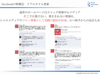 Facebookの特徴④ リアルタイム更新

       通常のホームページはストック情報中心メディア
        そこでは書けない、書ききれない情報を、
シャルメディアのフロー情報として気軽に配信が出来、かつ相手からの反応もある
 
