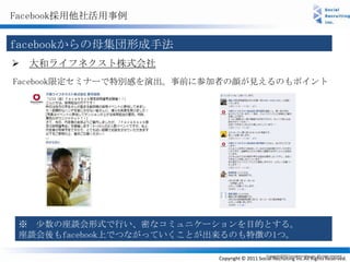 Facebook採用他社活用事例


facebookからの母集団形成手法
 大和ライフネクスト株式会社
Facebook限定セミナーで特別感を演出。事前に参加者の顔が見えるのもポイント




 ※ 少数の座談会形式で行い、密なコミュニケーションを目的とする。
 座談会後もfacebook上でつながっていくことが出来るのも特徴の1つ。

                          Copyright © 2011 Social Recruiting Inc.All Rights Reserved.
 