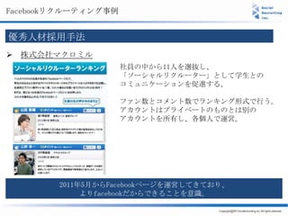 Facebookリクルーティング事例


優秀人材採用手法
 株式会社マクロミル
                     社員の中から11人を選抜し、
                     「ソーシャルリクルーター」として学生との
                     コミュニケーションを促進する。

                     ファン数とコメント数でランキング形式で行う。
                     アカウントはプライベートのものとは別の
                     アカウントを所有し、各個人で運営。




        2011年5月からFacebookページを運営してきており、
             よりfacebookだからできることを意識。
 