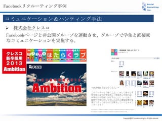 Facebookリクルーティング事例

コミュニケーション＆ハンティング手法
 株式会社クレスコ
Facebookページと非公開グループを連動させ、グループで学生と直接密
なコミュニケーションを実施する。
 