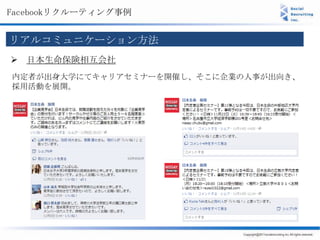 Facebookリクルーティング事例


リアルコミュニケーション方法
 日本生命保険相互会社
内定者が出身大学にてキャリアセミナーを開催し、そこに企業の人事が出向き、
採用活動を展開。
 