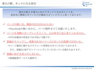 導入の際、ネックになる部分


      貴社が抱える導入にあたりネックとなるポイントを、
   是非共に整理させていただき解決させていけたらと思っております。



 ページの使い方、開設の仕方がわからない
  ⇒facebookの使い方から、ページ制作までご支援いたします。
 ページを実際にオープンしたとして、人が本当に見に来てくれるのか。
  ⇒学生母集団の形成までお手伝い可能です。
 投稿がストップし、更新されないページになっては危険ではないか。
  ⇒ページ運用に関するスケジュール管理をさせていただいております。
  また、投稿を1部アウトソーシングしていただいている場合もあります。
 投稿に対する炎上のしないか。
  ⇒投稿監視サービスも提供中。
 
