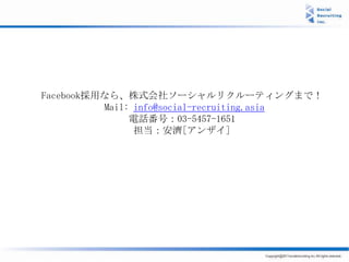 Facebook採用なら、株式会社ソーシャルリクルーティングまで！
          Mail: info@social-recruiting.asia
               電話番号：03-5457-1651
                担当：安濟[アンザイ]
 