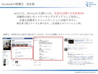 Facebookの特徴① 実名制


      mixiにも、Twitterにも無かった、名前を公開する実名制SNS
        信頼性の高いネットワーキングメディアとして存在し、
          企業も消費者とコミュニケーションが取りやすい。
       ※仕事で使うケースも多々あり。[お客様とのリレーション等]



経歴や、具体的な自己紹介が書かれているため、その人を理解しやすくハンティングツールにもなりうる。
 